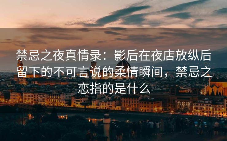 禁忌之夜真情录：影后在夜店放纵后留下的不可言说的柔情瞬间，禁忌之恋指的是什么