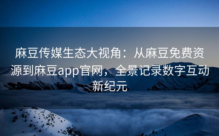 麻豆传媒生态大视角：从麻豆免费资源到麻豆app官网，全景记录数字互动新纪元