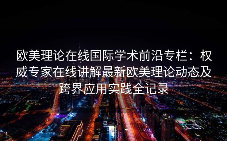 欧美理论在线国际学术前沿专栏：权威专家在线讲解最新欧美理论动态及跨界应用实践全记录