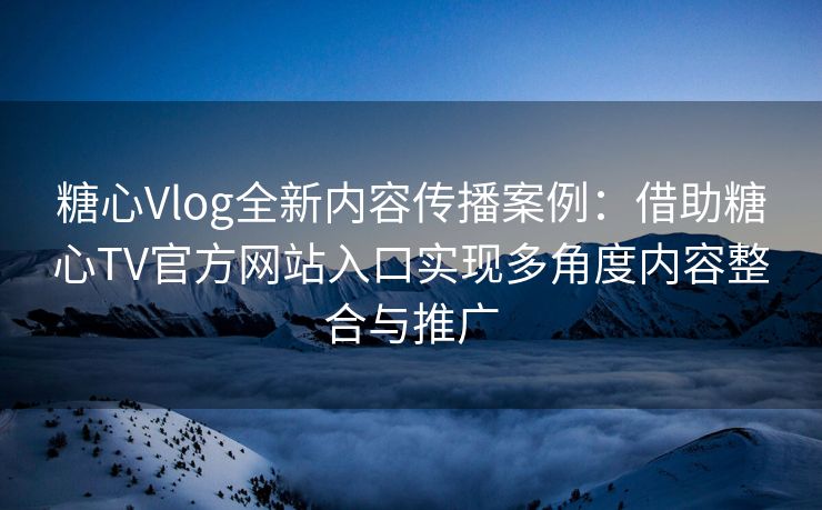 糖心Vlog全新内容传播案例：借助糖心TV官方网站入口实现多角度内容整合与推广