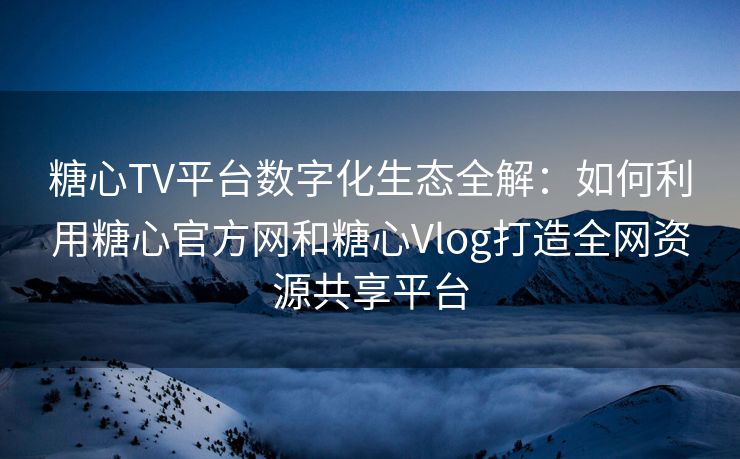 糖心TV平台数字化生态全解：如何利用糖心官方网和糖心Vlog打造全网资源共享平台