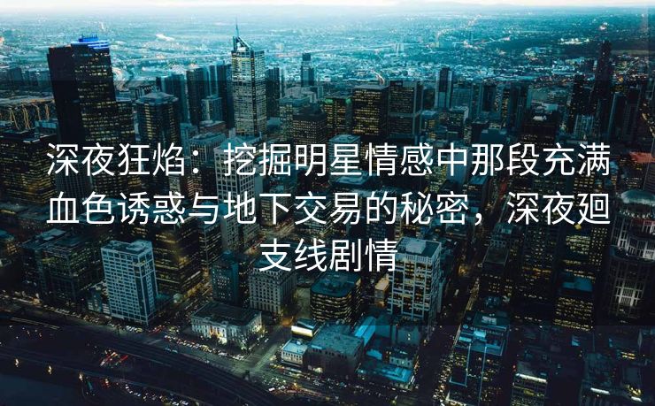深夜狂焰：挖掘明星情感中那段充满血色诱惑与地下交易的秘密，深夜廻支线剧情