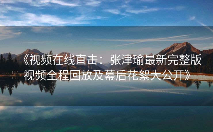 《视频在线直击：张津瑜最新完整版视频全程回放及幕后花絮大公开》
