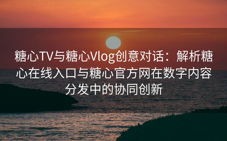 糖心TV与糖心Vlog创意对话：解析糖心在线入口与糖心官方网在数字内容分发中的协同创新