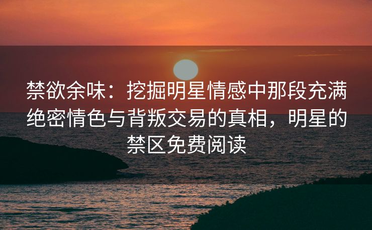 禁欲余味：挖掘明星情感中那段充满绝密情色与背叛交易的真相，明星的禁区免费阅读