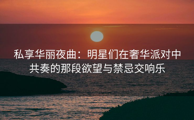 私享华丽夜曲:明星们在奢华派对中共奏的那段欲望与禁忌交响乐 私享华丽夜曲:明星们在奢华派对中共奏的那段欲望与禁忌交响乐