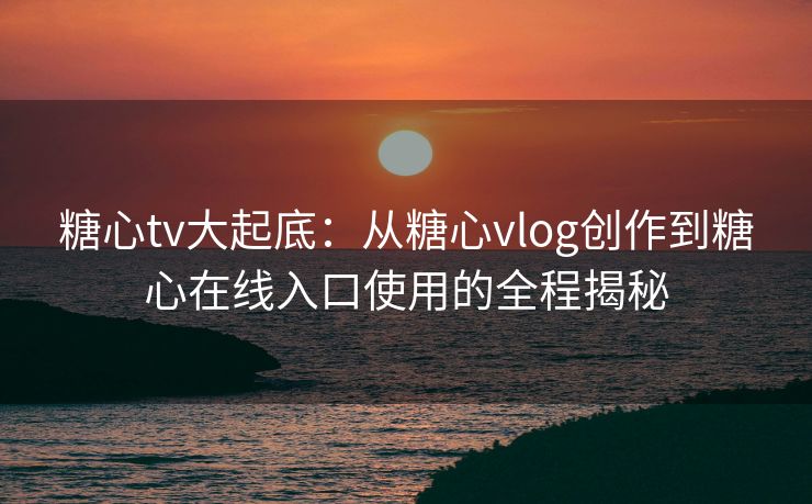 糖心tv大起底：从糖心vlog创作到糖心在线入口使用的全程揭秘