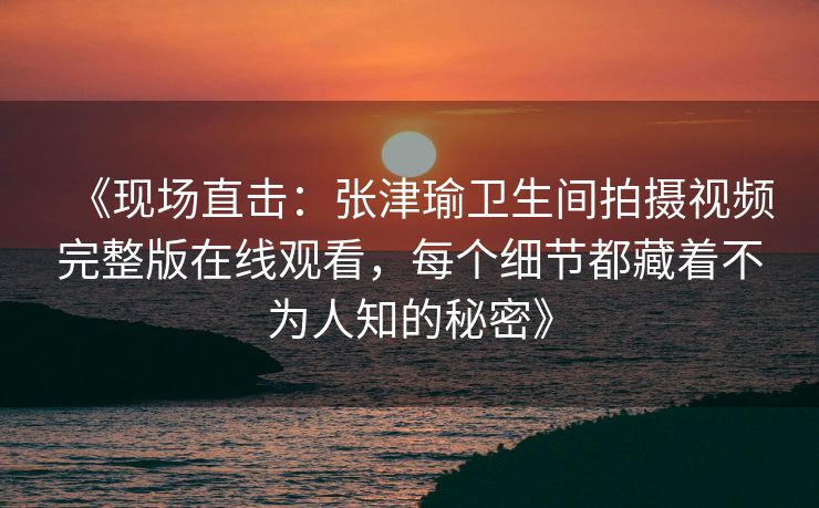 《现场直击：张津瑜卫生间拍摄视频完整版在线观看，每个细节都藏着不为人知的秘密》