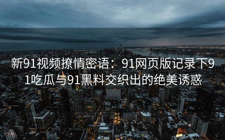新91视频撩情密语：91网页版记录下91吃瓜与91黑料交织出的绝美诱惑