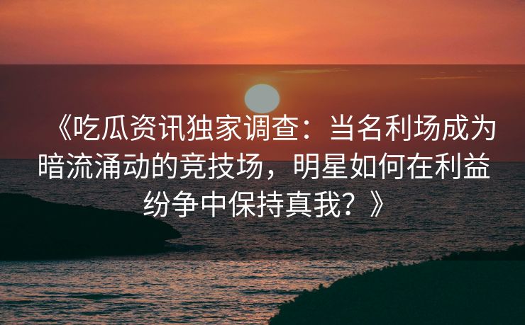 《吃瓜资讯独家调查：当名利场成为暗流涌动的竞技场，明星如何在利益纷争中保持真我？》