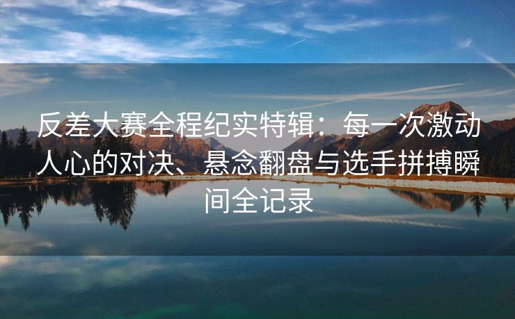 反差大赛全程纪实特辑：每一次激动人心的对决、悬念翻盘与选手拼搏瞬间全记录