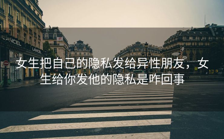 女生把自己的隐私发给异性朋友，女生给你发他的隐私是咋回事