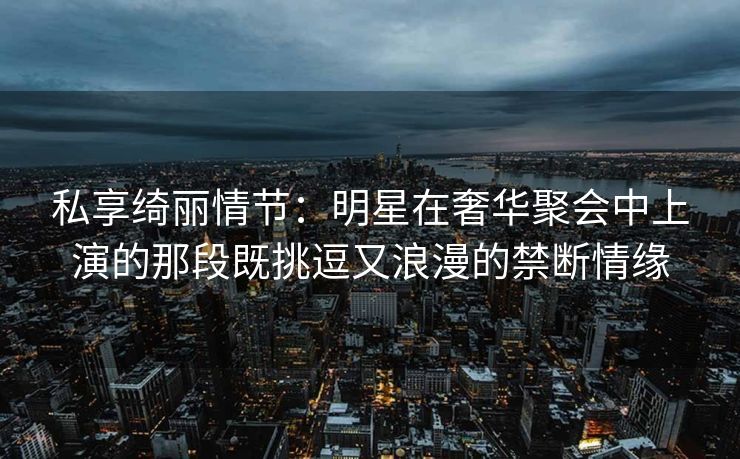 私享绮丽情节：明星在奢华聚会中上演的那段既挑逗又浪漫的禁断情缘