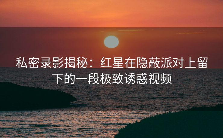私密录影揭秘：红星在隐蔽派对上留下的一段极致诱惑视频