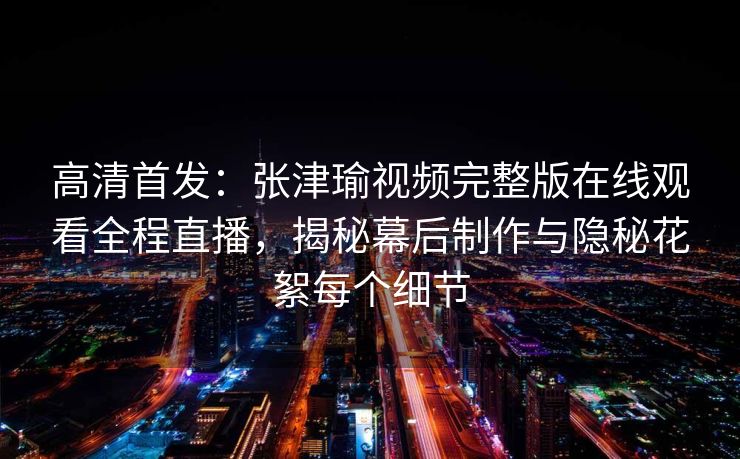 高清首发：张津瑜视频完整版在线观看全程直播，揭秘幕后制作与隐秘花絮每个细节