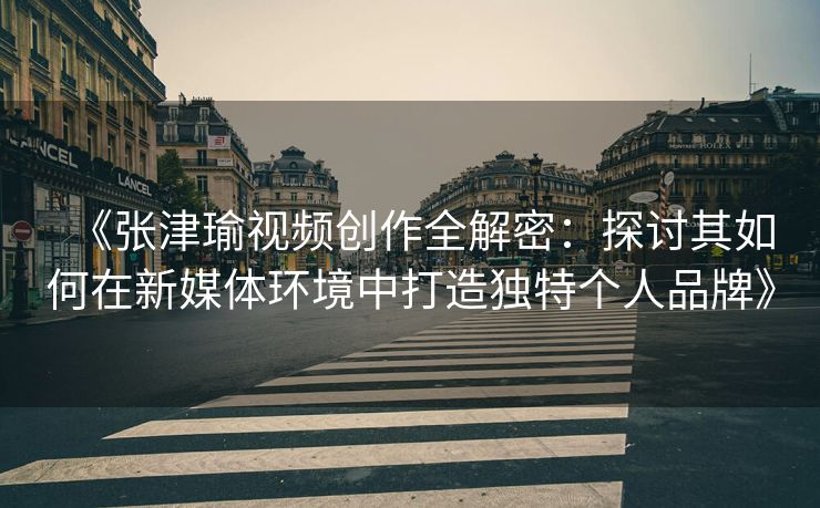 《张津瑜视频创作全解密：探讨其如何在新媒体环境中打造独特个人品牌》