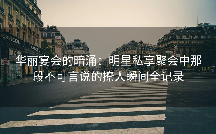 华丽宴会的暗涌：明星私享聚会中那段不可言说的撩人瞬间全记录