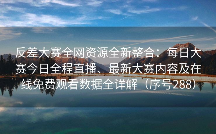 反差大赛全网资源全新整合：每日大赛今日全程直播、最新大赛内容及在线免费观看数据全详解（序号288）