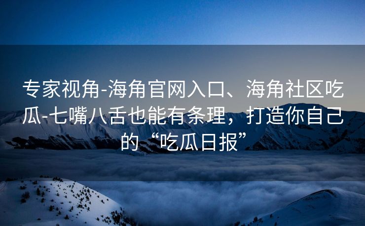 专家视角-海角官网入口、海角社区吃瓜-七嘴八舌也能有条理,打造你自己的“吃瓜日报” 专家视角-海角官网入口、海角社区吃瓜-七嘴八舌也能有条理,打造你自己的“吃瓜日报”