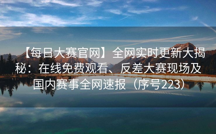 【每日大赛官网】全网实时更新大揭秘：在线免费观看、反差大赛现场及国内赛事全网速报（序号223）