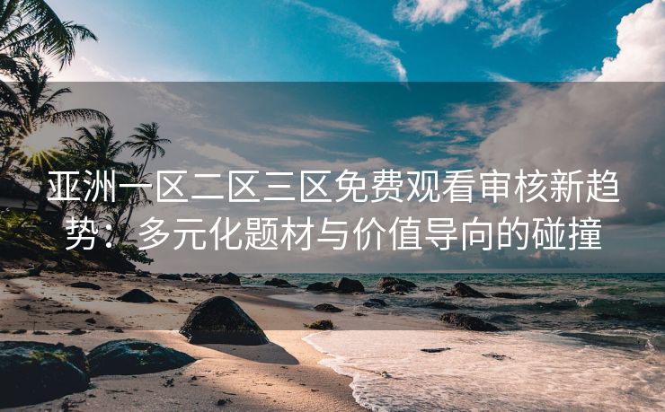 亚洲一区二区三区免费观看审核新趋势:多元化题材与价值导向的碰撞 亚洲一区二区三区免费观看审核新趋势:多元化题材与价值导向的碰撞