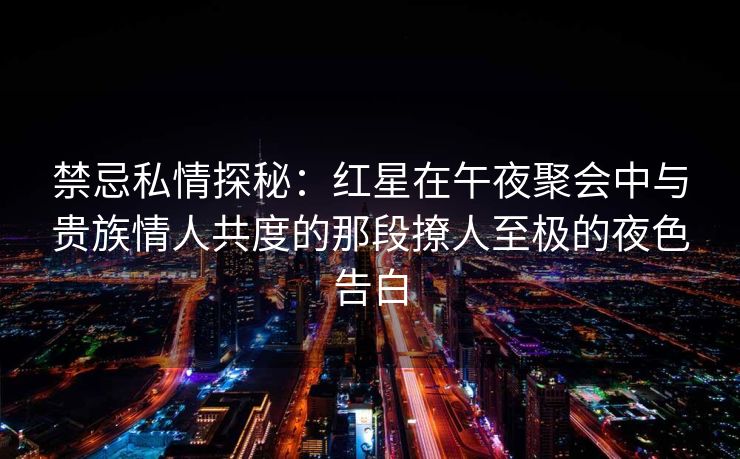 禁忌私情探秘：红星在午夜聚会中与贵族情人共度的那段撩人至极的夜色告白