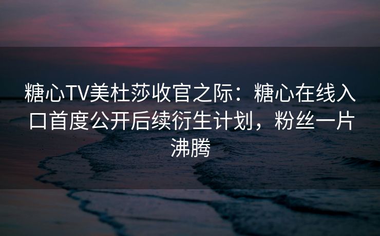 糖心TV美杜莎收官之际：糖心在线入口首度公开后续衍生计划，粉丝一片沸腾