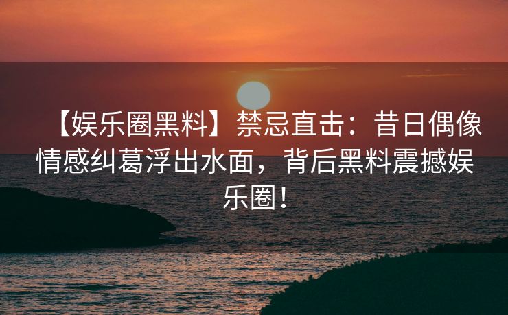 【娱乐圈黑料】禁忌直击：昔日偶像情感纠葛浮出水面，背后黑料震撼娱乐圈！