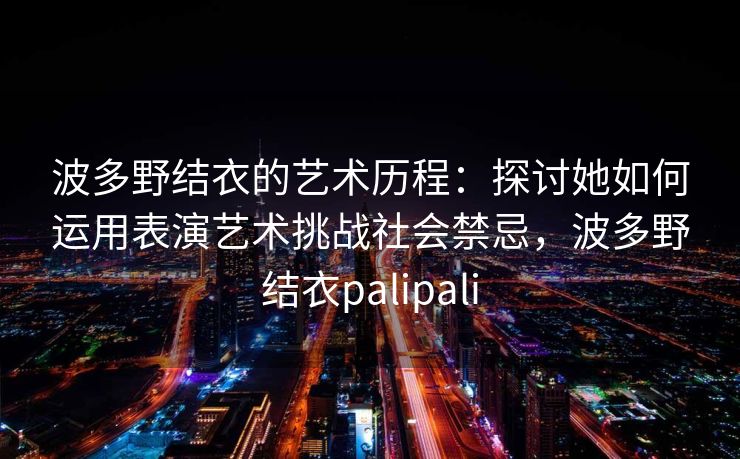 波多野结衣的艺术历程：探讨她如何运用表演艺术挑战社会禁忌，波多野结衣palipali