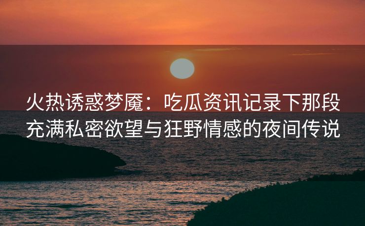 火热诱惑梦魇：吃瓜资讯记录下那段充满私密欲望与狂野情感的夜间传说