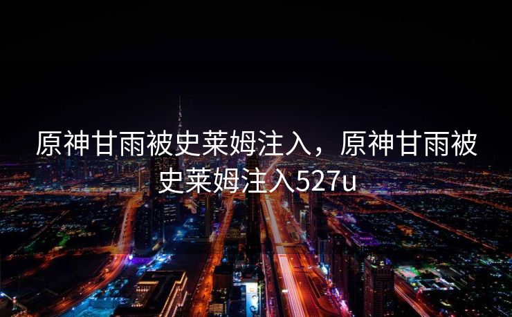 原神甘雨被史莱姆注入,原神甘雨被史莱姆注入527u 原神甘雨被史莱姆注入,原神甘雨被史莱姆注入527u